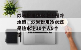 炒米粉用热水泡还是冷水泡，炒米粉用冷水还是热水泡10个人9个错