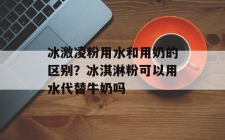 冰激凌粉用水和用奶的区别？冰淇淋粉可以用水代替牛奶吗