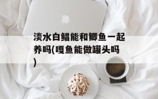 淡水白鲳能和鲫鱼一起养吗(嘎鱼能做罐头吗)