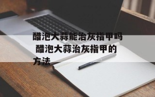 醋泡大蒜能治灰指甲吗 醋泡大蒜治灰指甲的方法