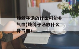 炖鸽子汤放什么料能补气血(炖鸽子汤放什么补气血)