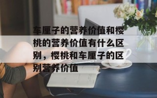 车厘子的营养价值和樱桃的营养价值有什么区别，樱桃和车厘子的区别营养价值