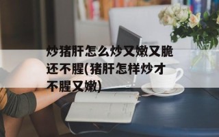 炒猪肝怎么炒又嫩又脆还不腥(猪肝怎样炒才不腥又嫩)
