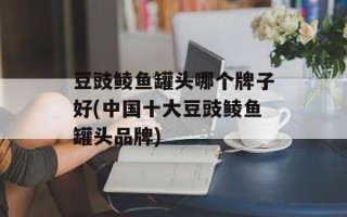 豆豉鲮鱼罐头哪个牌子好(中国十大豆豉鲮鱼罐头品牌)