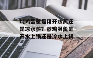 炖鸡蛋羹是用开水蒸还是凉水蒸？蒸鸡蛋羹是开水上锅还是冷水上锅