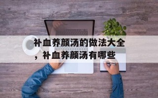 补血养颜汤的做法大全，补血养颜汤有哪些
