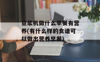 豆浆机做什么早餐有营养(有什么样的食谱可以做出营养早餐)