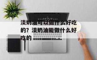 淡奶油可以做什么好吃的？淡奶油能做什么好吃的