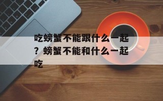 吃螃蟹不能跟什么一起？螃蟹不能和什么一起吃