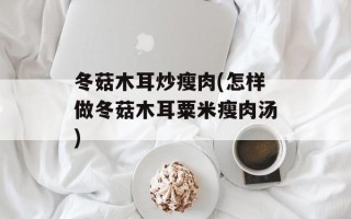 冬菇木耳炒瘦肉(怎样做冬菇木耳粟米瘦肉汤)