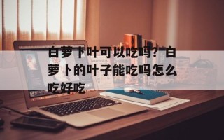 白萝卜叶可以吃吗？白萝卜的叶子能吃吗怎么吃好吃