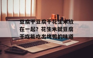 豆腐干豆腐干花生米放在一起？花生米就豆腐干吃能吃出烤鸭的味道