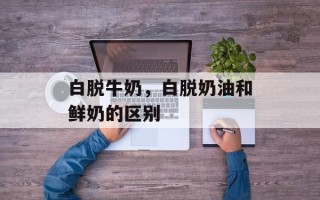 白脱牛奶，白脱奶油和鲜奶的区别