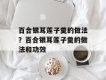百合银耳莲子羹的做法？百合银耳莲子羹的做法和功效