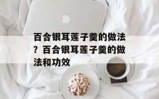 百合银耳莲子羹的做法？百合银耳莲子羹的做法和功效