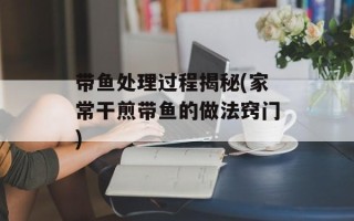 带鱼处理过程揭秘(家常干煎带鱼的做法窍门)