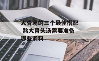 大骨汤的三个最佳搭配 熬大骨头汤需要准备哪些调料