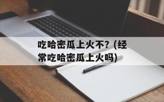 吃哈密瓜上火不？(经常吃哈密瓜上火吗)