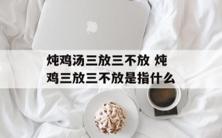 炖鸡汤三放三不放 炖鸡三放三不放是指什么