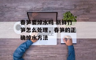 春笋要焯水吗 新鲜竹笋怎么处理，春笋的正确焯水方法