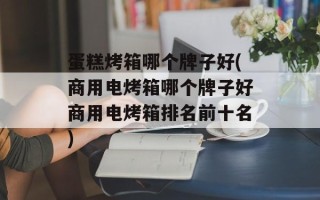 蛋糕烤箱哪个牌子好(商用电烤箱哪个牌子好商用电烤箱排名前十名)