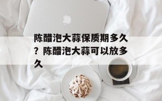 陈醋泡大蒜保质期多久？陈醋泡大蒜可以放多久