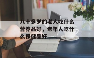 八十多岁的老人吃什么营养品好，老年人吃什么保健品好