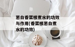 葱白香菜根煮水的功效与作用(香菜根葱白煮水的功效)