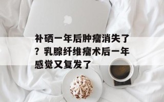 补硒一年后肿瘤消失了？乳腺纤维瘤术后一年感觉又复发了