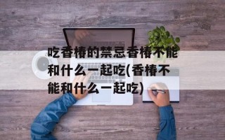 吃香椿的禁忌香椿不能和什么一起吃(香椿不能和什么一起吃)
