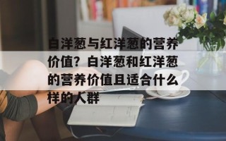白洋葱与红洋葱的营养价值？白洋葱和红洋葱的营养价值且适合什么样的人群