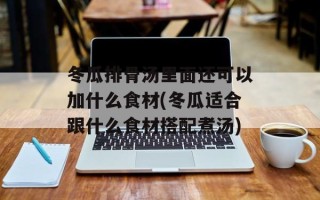冬瓜排骨汤里面还可以加什么食材(冬瓜适合跟什么食材搭配煮汤)