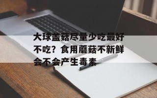 大球盖菇尽量少吃最好不吃？食用蘑菇不新鲜会不会产生毒素