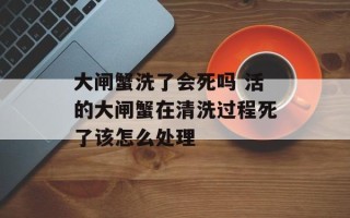 大闸蟹洗了会死吗 活的大闸蟹在清洗过程死了该怎么处理