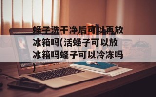 蛏子洗干净后可以再放冰箱吗(活蛏子可以放冰箱吗蛏子可以冷冻吗)