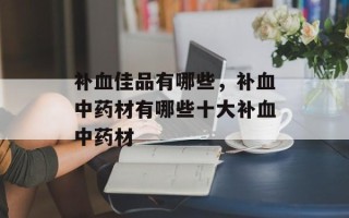 补血佳品有哪些，补血中药材有哪些十大补血中药材