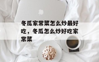 冬瓜家常菜怎么炒最好吃，冬瓜怎么炒好吃家常菜