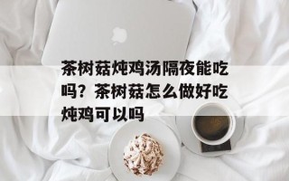 茶树菇炖鸡汤隔夜能吃吗？茶树菇怎么做好吃炖鸡可以吗