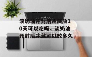 淡奶油开封后冷藏放10天可以吃吗，淡奶油开封后冷藏可以放多久