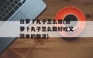 白萝卜丸子怎么做(白萝卜丸子怎么做好吃又简单的做法)