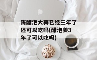 陈醋泡大蒜已经三年了还可以吃吗(醋泡姜3年了可以吃吗)