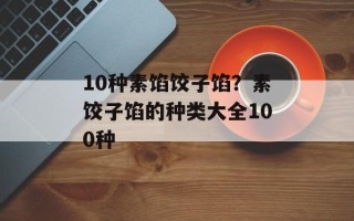 10种素馅饺子馅？素饺子馅的种类大全100种