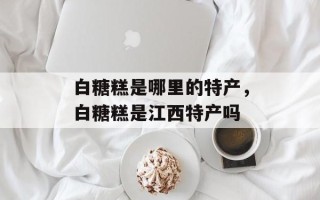 白糖糕是哪里的特产，白糖糕是江西特产吗