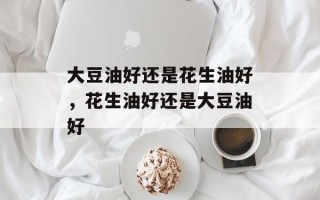 大豆油好还是花生油好，花生油好还是大豆油好