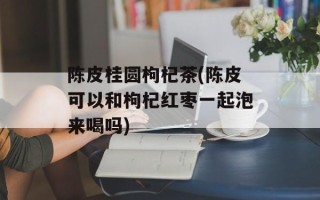 陈皮桂圆枸杞茶(陈皮可以和枸杞红枣一起泡来喝吗)