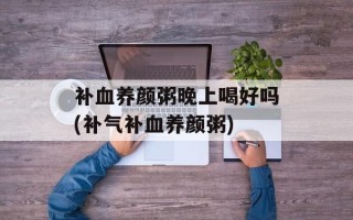 补血养颜粥晚上喝好吗(补气补血养颜粥)