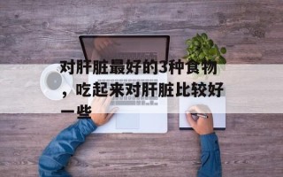 对肝脏最好的3种食物，吃起来对肝脏比较好一些