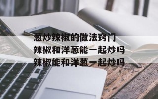 葱炒辣椒的做法窍门 辣椒和洋葱能一起炒吗辣椒能和洋葱一起炒吗