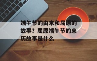 端午节的由来和屈原的故事？屈原端午节的来历故事是什么