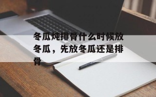 冬瓜炖排骨什么时候放冬瓜，先放冬瓜还是排骨